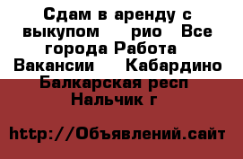 Сдам в аренду с выкупом kia рио - Все города Работа » Вакансии   . Кабардино-Балкарская респ.,Нальчик г.